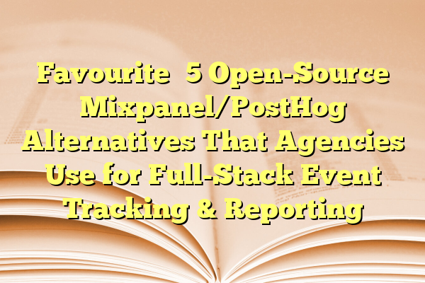 Favourite 5 Open-Source Mixpanel/PostHog Alternatives That Agencies Use for Full-Stack Event Tracking & Reporting